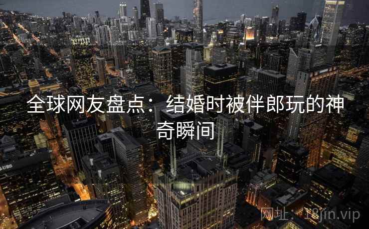 全球网友盘点：结婚时被伴郎玩的神奇瞬间