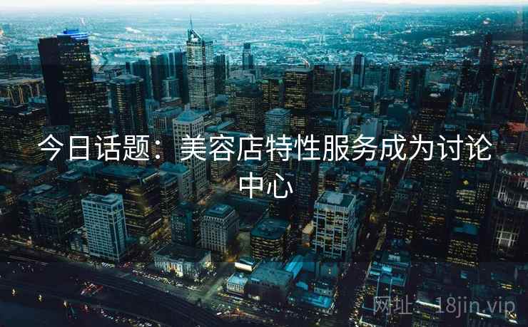 今日话题:美容店特性服务成为讨论中心