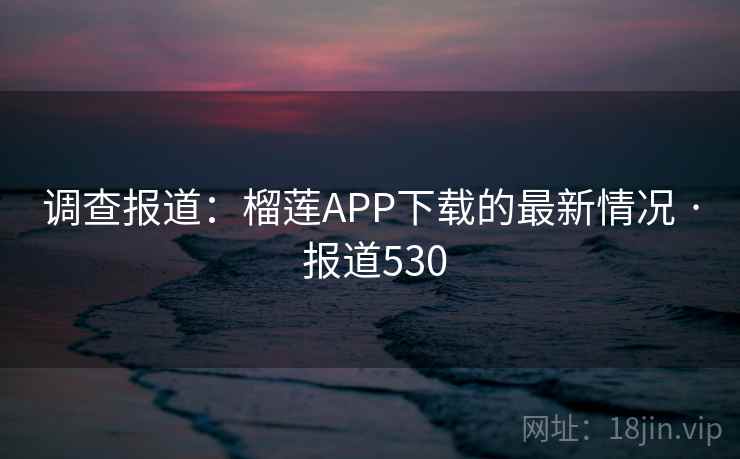 调查报道:榴莲APP下载的最新情况 · 报道530