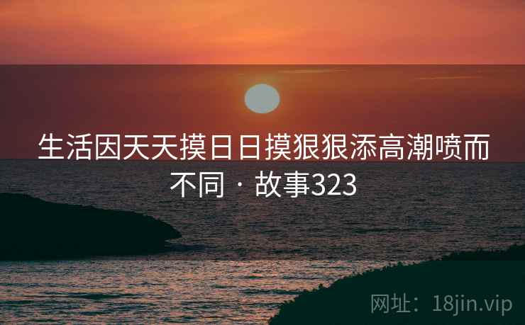 生活因天天摸日日摸狠狠添高潮喷而不同 · 故事323