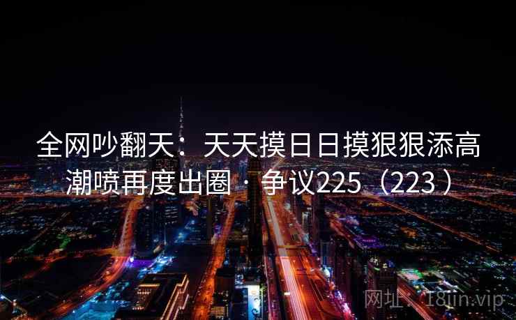 全网吵翻天:天天摸日日摸狠狠添高潮喷再度出圈 · 争议225(223 )