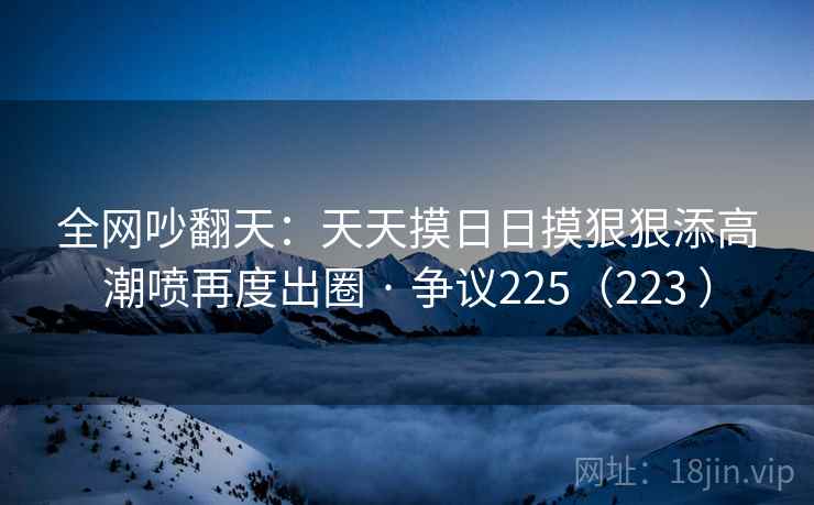 全网吵翻天:天天摸日日摸狠狠添高潮喷再度出圈 · 争议225(223 )