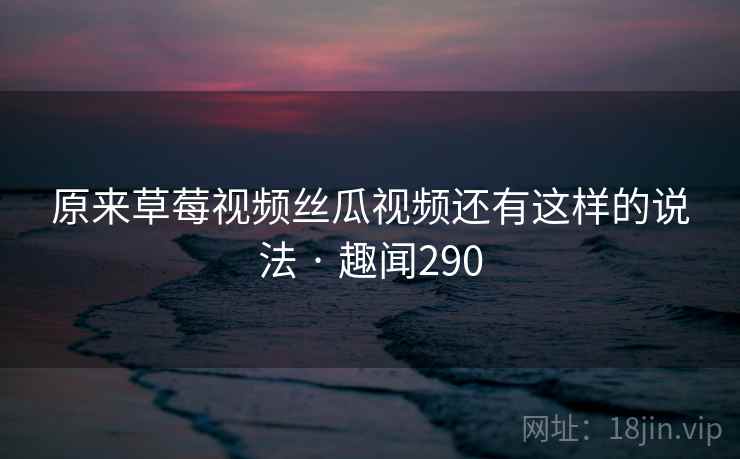 原来草莓视频丝瓜视频还有这样的说法 · 趣闻290
